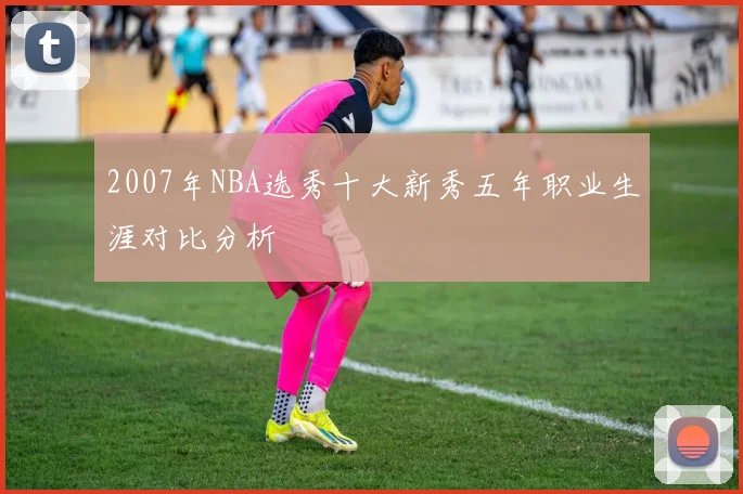 2007年NBA选秀十大新秀五年职业生涯对比分析