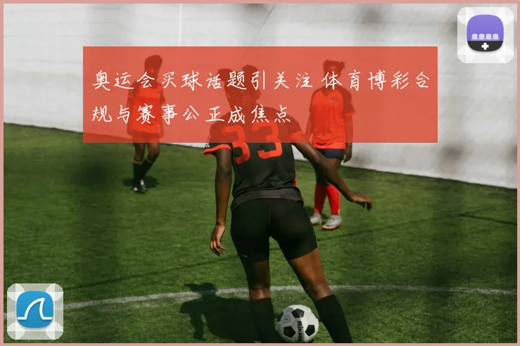 奥运会买球话题引关注 体育博彩合规与赛事公正成焦点