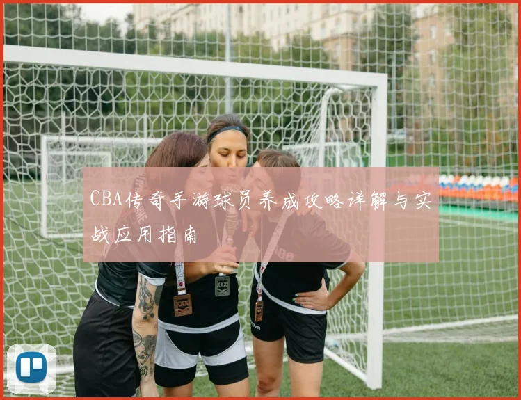 CBA传奇手游球员养成攻略详解与实战应用指南