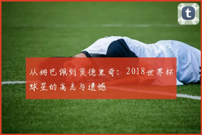 从姆巴佩到莫德里奇：2018世界杯球星的高光与遗憾