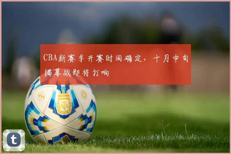 CBA新赛季开赛时间确定，十月中旬揭幕战即将打响