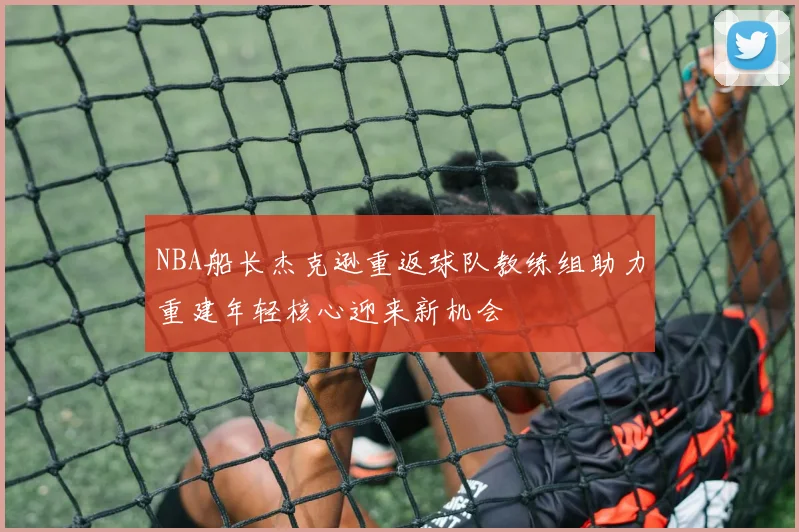 NBA船长杰克逊重返球队教练组助力重建年轻核心迎来新机会