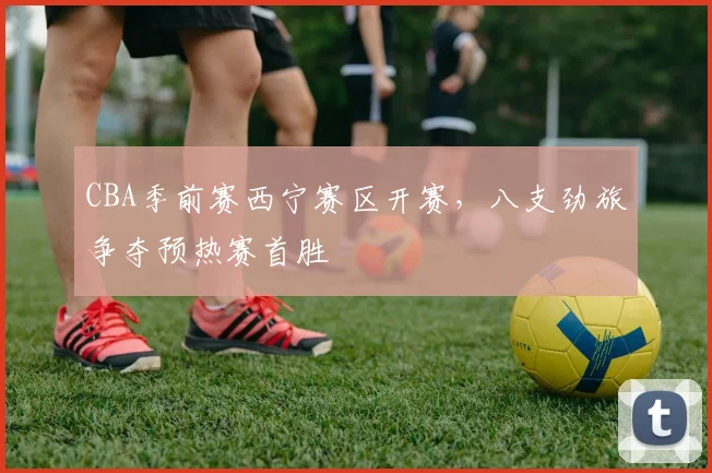 CBA季前赛西宁赛区开赛，八支劲旅争夺预热赛首胜